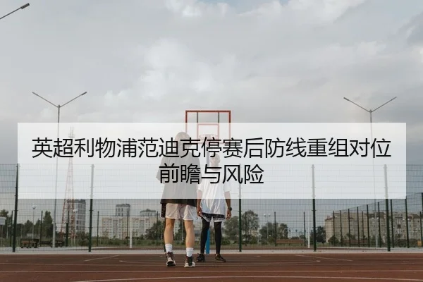 英超利物浦范迪克停赛后防线重组对位前瞻与风险