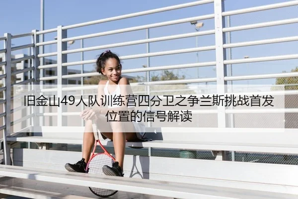 旧金山49人队训练营四分卫之争兰斯挑战首发位置的信号解读
